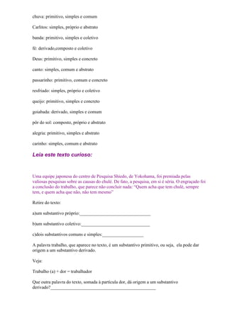 chuva: primitivo, simples e comum

Carlitos: simples, próprio e abstrato

banda: primitivo, simples e coletivo

fé: derivado,composto e coletivo

Deus: primitivo, simples e concreto

canto: simples, comum e abstrato

passarinho: primitivo, comum e concreto

resfriado: simples, próprio e coletivo

queijo: primitivo, simples e concreto

goiabada: derivado, simples e comum

pôr do sol: composto, próprio e abstrato

alegria: primitivo, simples e abstrato

carinho: simples, comum e abstrato

Leia este texto curioso:


Uma equipe japonesa do centro de Pesquisa Shiedo, de Yokohama, foi premiada pelas
valiosas pesquisas sobre as causas do chulé. De fato, a pesquisa, em si é séria. O engraçado foi
a conclusão do trabalho, que parece não concluir nada: ―Quem acha que tem chulé, sempre
tem, e quem acha que não, não tem mesmo‖

Retire do texto:

a)um substantivo próprio:_______________________________

b)um substantivo coletivo:______________________________

c)dois substantivos comuns e simples:__________________

A palavra trabalho, que aparece no texto, é um substantivo primitivo, ou seja, ela pode dar
origem a um substantivo derivado.

Veja:

Trabalho (a) + dor = trabalhador

Que outra palavra do texto, somada à partícula dor, dá origem a um substantivo
derivado?______________________________________________
 