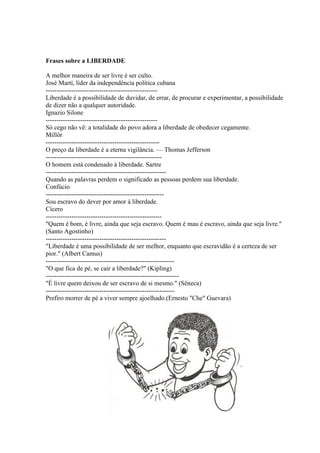 Frases sobre a LIBERDADE

A melhor maneira de ser livre é ser culto.
José Martí, líder da independência política cubana
----------------------------------------------------
Liberdade é a possibilidade de duvidar, de errar, de procurar e experimentar, a possibilidade
de dizer não a qualquer autoridade.
Ignazio Silone
----------------------------------------------------
Só cego não vê: a totalidade do povo adora a liberdade de obedecer cegamente.
Millôr
-----------------------------------------------------
O preço da liberdade é a eterna vigilância. — Thomas Jefferson
------------------------------------------------------
O homem está condenado à liberdade. Sartre
--------------------------------------------------------
Quando as palavras perdem o significado as pessoas perdem sua liberdade.
Confúcio
-------------------------------------------------------
Sou escravo do dever por amor à liberdade.
Cícero
------------------------------------------------------
"Quem é bom, é livre, ainda que seja escravo. Quem é mau é escravo, ainda que seja livre."
(Santo Agostinho)
--------------------------------------------------------
"Liberdade é uma possibilidade de ser melhor, enquanto que escravidão é a certeza de ser
pior." (Albert Camus)
------------------------------------------------------------
"O que fica de pé, se cair a liberdade?" (Kipling)
--------------------------------------------------------------
"É livre quem deixou de ser escravo de si mesmo." (Sêneca)
------------------------------------------------------------
Prefiro morrer de pé a viver sempre ajoelhado.(Ernesto "Che" Guevara)
 