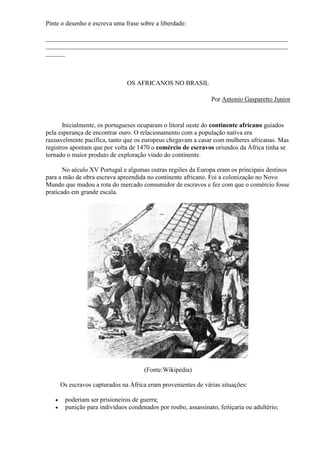 Pinte o desenho e escreva uma frase sobre a liberdade:

___________________________________________________________________________
___________________________________________________________________________
______



                                OS AFRICANOS NO BRASIL

                                                                Por Antonio Gasparetto Junior



       Inicialmente, os portugueses ocuparam o litoral oeste do continente africano guiados
pela esperança de encontrar ouro. O relacionamento com a população nativa era
razoavelmente pacífica, tanto que os europeus chegavam a casar com mulheres africanas. Mas
registros apontam que por volta de 1470 o comércio de escravos oriundos da África tinha se
tornado o maior produto de exploração vindo do continente.

       No século XV Portugal e algumas outras regiões da Europa eram os principais destinos
para a mão de obra escrava apreendida no continente africano. Foi a colonização no Novo
Mundo que mudou a rota do mercado consumidor de escravos e fez com que o comércio fosse
praticado em grande escala.




                                      (Fonte:Wikipédia)

       Os escravos capturados na África eram provenientes de várias situações:

       poderiam ser prisioneiros de guerra;
       punição para indivíduos condenados por roubo, assassinato, feitiçaria ou adultério;
 