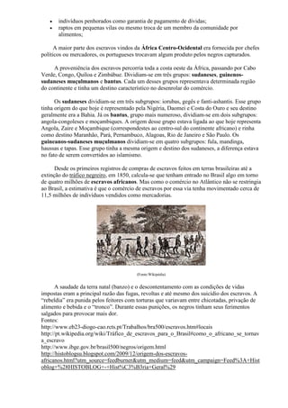    indivíduos penhorados como garantia de pagamento de dívidas;
      raptos em pequenas vilas ou mesmo troca de um membro da comunidade por
       alimentos;

      A maior parte dos escravos vindos da África Centro-Ocidental era fornecida por chefes
políticos ou mercadores, os portugueses trocavam algum produto pelos negros capturados.

     A proveniência dos escravos percorria toda a costa oeste da África, passando por Cabo
Verde, Congo, Quíloa e Zimbábue. Dividiam-se em três grupos: sudaneses, guinenos-
sudaneses muçulmanos e bantus. Cada um desses grupos representava determinada região
do continente e tinha um destino característico no desenrolar do comércio.

      Os sudaneses dividiam-se em três subgrupos: iorubas, gegês e fanti-ashantis. Esse grupo
tinha origem do que hoje é representado pela Nigéria, Daomei e Costa do Ouro e seu destino
geralmente era a Bahia. Já os bantus, grupo mais numeroso, dividiam-se em dois subgrupos:
angola-congoleses e moçambiques. A origem desse grupo estava ligada ao que hoje representa
Angola, Zaire e Moçambique (correspondestes ao centro-sul do continente africano) e rinha
como destino Maranhão, Pará, Pernambuco, Alagoas, Rio de Janeiro e São Paulo. Os
guineanos-sudaneses muçulmanos dividiam-se em quatro subgrupos: fula, mandinga,
haussas e tapas. Esse grupo tinha a mesma origem e destino dos sudaneses, a diferença estava
no fato de serem convertidos ao islamismo.

      Desde os primeiros registros de compras de escravos feitos em terras brasileiras até a
extinção do tráfico negreiro, em 1850, calcula-se que tenham entrado no Brasil algo em torno
de quatro milhões de escravos africanos. Mas como o comércio no Atlântico não se restringia
ao Brasil, a estimativa é que o comércio de escravos por essa via tenha movimentado cerca de
11,5 milhões de indivíduos vendidos como mercadorias.




                                        (Fonte:Wikipédia)


      A saudade da terra natal (banzo) e o descontentamento com as condições de vidas
impostas eram a principal razão das fugas, revoltas e até mesmo dos suicídio dos escravos. A
―rebeldia‖ era punida pelos feitores com torturas que variavam entre chicotadas, privação de
alimento e bebida e o ―tronco‖. Durante essas punições, os negros tinham seus ferimentos
salgados para provocar mais dor.
Fontes:
http://www.eb23-diogo-cao.rcts.pt/Trabalhos/bra500/escravos.htm#locais
http://pt.wikipedia.org/wiki/Tráfico_de_escravos_para_o_Brasil#como_o_africano_se_tornav
a_escravo
http://www.ibge.gov.br/brasil500/negros/origem.html
http://histoblogsu.blogspot.com/2009/12/origem-dos-escravos-
africanos.html?utm_source=feedburner&utm_medium=feed&utm_campaign=Feed%3A+Hist
oblog+%28HISTOBLOG+-+Hist%C3%B3ria+Geral%29
 
