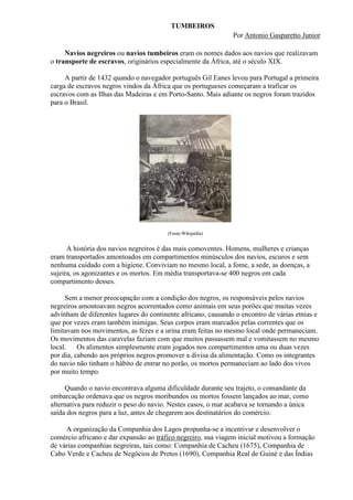 TUMBEIROS
                                                               Por Antonio Gasparetto Junior

     Navios negreiros ou navios tumbeiros eram os nomes dados aos navios que realizavam
o transporte de escravos, originários especialmente da África, até o século XIX.

     A partir de 1432 quando o navegador português Gil Eanes levou para Portugal a primeira
carga de escravos negros vindos da África que os portugueses começaram a traficar os
escravos com as Ilhas das Madeiras e em Porto-Santo. Mais adiante os negros foram trazidos
para o Brasil.




                                        (Fonte:Wikipédia)


      A história dos navios negreiros é das mais comoventes. Homens, mulheres e crianças
eram transportados amontoados em compartimentos minúsculos dos navios, escuros e sem
nenhuma cuidado com a higiene. Conviviam no mesmo local, a fome, a sede, as doenças, a
sujeira, os agonizantes e os mortos. Em média transportava-se 400 negros em cada
compartimento desses.

     Sem a menor preocupação com a condição dos negros, os responsáveis pelos navios
negreiros amontoavam negros acorrentados como animais em seus porões que muitas vezes
advinham de diferentes lugares do continente africano, causando o encontro de várias etnias e
que por vezes eram também inimigas. Seus corpos eram marcados pelas correntes que os
limitavam nos movimentos, as fezes e a urina eram feitas no mesmo local onde permaneciam.
Os movimentos das caravelas faziam com que muitos passassem mal e vomitassem no mesmo
local.    Os alimentos simplesmente eram jogados nos compartimentos uma ou duas vezes
por dia, cabendo aos próprios negros promover a divisa da alimentação. Como os integrantes
do navio não tinham o hábito de entrar no porão, os mortos permaneciam ao lado dos vivos
por muito tempo.

     Quando o navio encontrava alguma dificuldade durante seu trajeto, o comandante da
embarcação ordenava que os negros moribundos ou mortos fossem lançados ao mar, como
alternativa para reduzir o peso do navio. Nestes casos, o mar acabava se tornando a única
saída dos negros para a luz, antes de chegarem aos destinatários do comércio.

     A organização da Companhia dos Lagos propunha-se a incentivar e desenvolver o
comércio africano e dar expansão ao tráfico negreiro, sua viagem inicial motivou a formação
de várias companhias negreiras, tais como: Companhia de Cacheu (1675), Companhia de
Cabo Verde e Cacheu de Negócios de Pretos (1690), Companhia Real de Guiné e das Índias
 