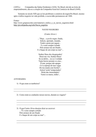 (1693) e    Companhia das Índias Ocidentais (1636). No Brasil, devido ao êxito do
empreendimento, deu-se a criação da Companhia Geral de Comércio do Brasil (1649).

     Somente no século XIX que as leis proibiram o comércio de negrosNo Brasil, mesmo
após o tráfico negreiro ter sido proibido, a escravidão permaneceu até 1888.

Fontes:
http://www.grupoescolar.com/materia/o_trafico_e_os_navios_negreiros.html
http://pt.wikipedia.org/wiki/Navio_negreiro

                                  NAVIO NEGREIRO

                                     (Castro Alves )

                            ...‖Hoje... o porão negro, fundo,
                                Infecto, apertado, imundo,
                                Tendo a peste por jaguar...
                                 E o sono sempre cortado
                                Pelo arranco de um finado,
                            E o baque de um corpo ao mar‖...

                              Senhor Deus dos desgraçados!
                               Dizei-me vós, Senhor Deus!
                              Se eu deliro... ou se é verdade
                              Tanto horror perante os céus...
                                Ó mar, porque não apagas
                               Co’a esponja de tuas vagas
                               Do teu manto este borrão?...
                               Astros! noite! tempestades!
                                 Rolai das imensidades!
                                Varrei os mares, tufão!...

ATIVIDADES:

   1) O que eram os tumbeiros?

___________________________________________________________________________
___________________________________________________________________________

   2) Como eram as condições nesses navios, durante as viagens?

   ________________________________________________________________________
   ________________________________________________________________________
   _______________________________________________________________________

   3) O que Castro Alves desejou dizer ao escrever:
      ...‖E o sono sempre cortado
      Pelo arranco de um finado
      E o baque de um corpo ao mar‖...

   ________________________________________________________________________
   ________________________________________________________________________
 