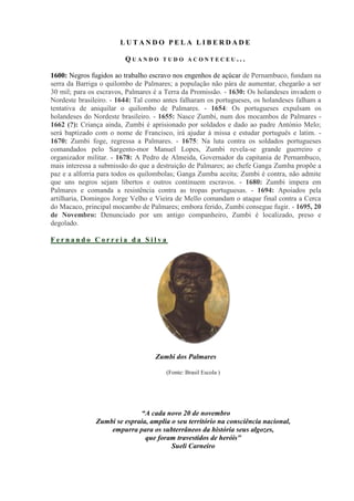 LUTANDO PELA LIBERDADE

                         QUANDO      TUDO ACONTECEU...

1600: Negros fugidos ao trabalho escravo nos engenhos de açúcar de Pernambuco, fundam na
serra da Barriga o quilombo de Palmares; a população não pára de aumentar, chegarão a ser
30 mil; para os escravos, Palmares é a Terra da Promissão. - 1630: Os holandeses invadem o
Nordeste brasileiro. - 1644: Tal como antes falharam os portugueses, os holandeses falham a
tentativa de aniquilar o quilombo de Palmares. - 1654: Os portugueses expulsam os
holandeses do Nordeste brasileiro. - 1655: Nasce Zumbi, num dos mocambos de Palmares -
1662 (?): Criança ainda, Zumbi é aprisionado por soldados e dado ao padre António Melo;
será baptizado com o nome de Francisco, irá ajudar à missa e estudar português e latim. -
1670: Zumbi foge, regressa a Palmares. - 1675: Na luta contra os soldados portugueses
comandados pelo Sargento-mor Manuel Lopes, Zumbi revela-se grande guerreiro e
organizador militar. - 1678: A Pedro de Almeida, Governador da capitania de Pernambuco,
mais interessa a submissão do que a destruição de Palmares; ao chefe Ganga Zumba propõe a
paz e a alforria para todos os quilombolas; Ganga Zumba aceita; Zumbi é contra, não admite
que uns negros sejam libertos e outros continuem escravos. - 1680: Zumbi impera em
Palmares e comanda a resistência contra as tropas portuguesas. - 1694: Apoiados pela
artilharia, Domingos Jorge Velho e Vieira de Mello comandam o ataque final contra a Cerca
do Macaco, principal mocambo de Palmares; embora ferido, Zumbi consegue fugir. - 1695, 20
de Novembro: Denunciado por um antigo companheiro, Zumbi é localizado, preso e
degolado.

Fernando Correia da Silva




                                   Zumbi dos Palmares

                                      (Fonte: Brasil Escola )




                             “A cada novo 20 de novembro
               Zumbi se espraia, amplia o seu território na consciência nacional,
                   empurra para os subterrâneos da história seus algozes,
                               que foram travestidos de heróis"
                                        Sueli Carneiro
 