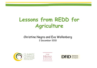 Lessons from REDD for
      Agriculture
 Christine Negra and Eva Wollenberg
           2 December 2010
 
