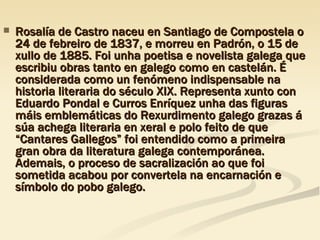 Rosalía de Castro naceu en Santiago de Compostela o 24 de febreiro de 1837, e morreu en Padrón, o 15 de xullo de 1885. Foi unha poetisa e novelista galega que escribiu obras tanto en galego como en castelán. É considerada como un fenómeno indispensable na historia literaria do século XIX. Representa xunto con Eduardo Pondal e Curros Enríquez unha das figuras máis emblemáticas do Rexurdimento galego grazas á súa achega literaria en xeral e polo feito de que “Cantares Gallegos” foi entendido como a primeira gran obra da literatura galega contemporánea. Ademais, o proceso de sacralización ao que foi sometida acabou por convertela na encarnación e símbolo do pobo galego. 