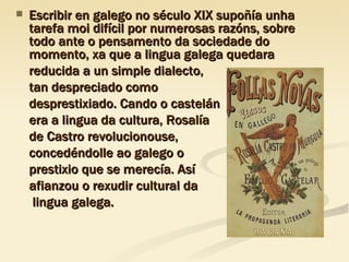 Escribir en galego no século XIX supoñía unha tarefa moi difícil por numerosas razóns, sobre todo ante o pensamento da sociedade do momento, xa que a lingua galega quedara  reducida a un simple dialecto,  tan despreciado como  desprestixiado. Cando o castelán  era a lingua da cultura, Rosalía  de Castro revolucionouse,  concedéndolle ao galego o  prestixio que se merecía. Así  afianzou o rexudir cultural da   lingua galega. 