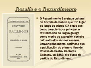 Rosalía e o Rexurdimento O Rexurdimento é a etapa cultural da historia de Galicia que tivo lugar ao longo do século XIX e que tivo como característica principal a revitalización da lingua galega como medio de expresión social e cultural tralos séculos escuros. Convencionalmente, estímase que a publicación do primero libro de Rosalía de Castro,  Cantares Gallegos , en 1863, é o punto de partida do Rexurdimento.  