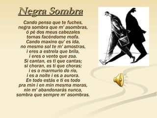 Negra Sombra Cando penso que te fuches, negra sombra que m' asombras, ó pé dos meus cabezales tornas facéndome mofa. Cando maxino qu' es ida, no mesmo sol te m' amostras, i eres a estrela que brila, i eres o vento que zoa. Si cantan, es ti que cantas; si choran, es ti que choras; i es o marmurio do río, i es a noite i es a aurora. En todo estás e ti es todo pra min i en min mesma moras, nin m' abandonarás nunca, sombra que sempre m' asombras. 