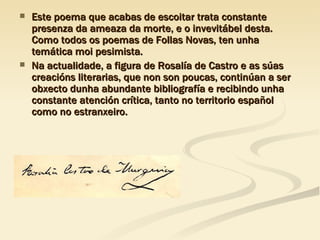 Este poema que acabas de escoitar trata constante presenza da ameaza da morte, e o invevitábel desta. Como todos os poemas de Follas Novas, ten unha temática moi pesimista. Na actualidade, a figura de Rosalía de Castro e as súas creacións literarias, que non son poucas, continúan a ser obxecto dunha abundante bibliografía e recibindo unha constante atención crítica, tanto no territorio español como no estranxeiro. 