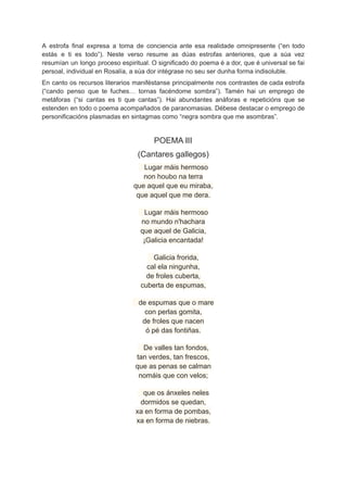 A estrofa final expresa a toma de conciencia ante esa realidade omnipresente (“en todo
estás e ti es todo”). Neste verso resume as dúas estrofas anteriores, que a súa vez
resumían un longo proceso espiritual. O significado do poema é a dor, que é universal se fai
persoal, individual en Rosalía, a súa dor intégrase no seu ser dunha forma indisoluble.
En canto os recursos literarios maniféstanse principalmente nos contrastes de cada estrofa
(“cando penso que te fuches… tornas facéndome sombra”). Tamén hai un emprego de
metáforas (“si cantas es ti que cantas”). Hai abundantes anáforas e repeticións que se
estenden en todo o poema acompañados de paranomasias. Débese destacar o emprego de
personificacións plasmadas en sintagmas como “negra sombra que me asombras”.
POEMA III
(Cantares gallegos)
Lugar máis hermoso
non houbo na terra
que aquel que eu miraba,
que aquel que me dera.
Lugar máis hermoso
no mundo n'hachara
que aquel de Galicia,
¡Galicia encantada!
Galicia frorida,
cal ela ningunha,
de froles cuberta,
cuberta de espumas,
de espumas que o mare
con perlas gomita,
de froles que nacen
ó pé das fontiñas.
De valles tan fondos,
tan verdes, tan frescos,
que as penas se calman
nomáis que con velos;
que os ánxeles neles
dormidos se quedan,
xa en forma de pombas,
xa en forma de niebras.
 