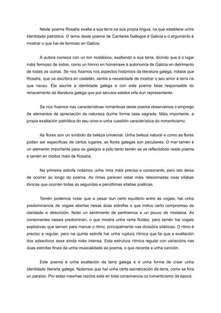 Neste poema Rosalía exalta a súa terra na súa propia lingua, na que establece unha
identidade patriótica. O tema deste poema de Cantares Gallegos é Galicia e o argumento é
mostrar o que hai de fermoso en Galicia.
A autora comeza con un ton nostálxico, exaltando a súa terra, dicindo que é o lugar
máis fermoso de todos, como un himno en homenaxe á autonomía de Galicia en detrimento
de todas as outras. Se nos fixamos nos aspectos históricos da literatura galega, nótase que
Rosalía, que xa escribira en castelán, sentía a necesidade de mostrar o seu amor á terra na
que naceu. Ela asume a identidade galega e con este poema faise responsable do
renacemento da literatura galega que por séculos estaba orfa dun representante.
Se nos fixamos nas características románticas deste poema observamos o emprego
de elementos de apreciación da natureza dunha forma case sagrada. Máis importante, a
propia exaltación patriótica do seu orixe e unha cuestión característica do romanticismo.
As flores son un símbolo da beleza universal. Unha beleza natural e como as flores
poden ser específicas de certos lugares, as flores galegas son peculiares. O mar tamén é
un elemento importante para os galegos e polo tanto tamén se ve reflectidodo neste poema
e tamén en moitos máis de Rosalía.
Na primeira estrofa notamos unha rima máis precisa e consonante, pero isto deixa
de ocorrer ao longo do poema. As rimas parecen estar máis relacionadas coas sílabas
tónicas que ocorren todas as segundas e penúltimas sílabas poéticas.
Tamén podemos notar que a pesar dun certo equilibrio entre as vogais, hai unha
predominancia de vogais abertas nesas dúas estrofas o que indica certo compromiso de
claridade e descrición. Notei un sentimento de pertinencia e un pouco de nostalxia. As
consonantes nasais predominan, o que mostra unha certa fluidez, pero tamén hai vogais
explosivas que serven para marcar o ritmo, principalmente nas divisións silábicas. O ritmo é
preciso e regular, pero na quinta estrofa hai unha ruptura rítmica que fai que a exaltación
dos adxectivos sexa aínda máis intensa. Esta estrutura rítmica regular con variacións nas
dúas estrofas finais da unha musicalidade ao poema, o que recorda a unha canción.
Este poema é unha exaltación da terra galega e é unha forma de crear unha
identidade literaria galega. Notamos que hai unha certa sacralización da terra, como se fora
un paraíso. Por estas mesmas razóns está en total consonancia co romanticismo da época.
 