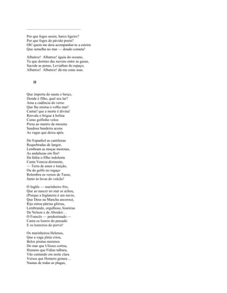..........................................................

Por que foges assim, barco ligeiro?
Por que foges do pávido poeta?
Oh! quem me dera acompanhar-te a esteira
Que semelha no mar — doudo cometa!

Albatroz! Albatroz! águia do oceano,
Tu que dormes das nuvens entre as gazas,
Sacode as penas, Leviathan do espaço,
Albatroz! Albatroz! dá-me estas asas.


       II


Que importa do nauta o berço,
Donde é filho, qual seu lar?
Ama a cadência do verso
Que lhe ensina o velho mar!
Cantai! que a morte é divina!
Resvala o brigue à bolina
Como golfinho veloz.
Presa ao mastro da mezena
Saudosa bandeira acena
As vagas que deixa após.

Do Espanhol as cantilenas
Requebradas de langor,
Lembram as moças morenas,
As andaluzas em flor!
Da Itália o filho indolente
Canta Veneza dormente,
— Terra de amor e traição,
Ou do golfo no regaço
Relembra os versos de Tasso,
Junto às lavas do vulcão!

O Inglês — marinheiro frio,
Que ao nascer no mar se achou,
(Porque a Inglaterra é um navio,
Que Deus na Mancha ancorou),
Rijo entoa pátrias glórias,
Lembrando, orgulhoso, histórias
De Nelson e de Aboukir.. .
O Francês — predestinado —
Canta os louros do passado
E os loureiros do porvir!

Os marinheiros Helenos,
Que a vaga jônia criou,
Belos piratas morenos
Do mar que Ulisses cortou,
Homens que Fídias talhara,
Vão cantando em noite clara
Versos que Homero gemeu ...
Nautas de todas as plagas,
 