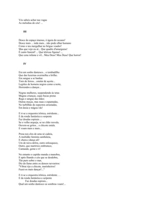 Vós sabeis achar nas vagas
As melodias do céu! ...


    III


Desce do espaço imenso, ó águia do oceano!
Desce mais ... inda mais... não pode olhar humano
Como o teu mergulhar no brigue voador!
Mas que vejo eu aí... Que quadro d'amarguras!
É canto funeral! ... Que tétricas figuras! ...
Que cena infame e vil... Meu Deus! Meu Deus! Que horror!


    IV


Era um sonho dantesco... o tombadilho
Que das luzernas avermelha o brilho.
Em sangue a se banhar.
Tinir de ferros... estalar de açoite...
Legiões de homens negros como a noite,
Horrendos a dançar...

Negras mulheres, suspendendo às tetas
Magras crianças, cujas bocas pretas
Rega o sangue das mães:
Outras moças, mas nuas e espantadas,
No turbilhão de espectros arrastadas,
Em ânsia e mágoa vãs!

E ri-se a orquestra irônica, estridente...
E da ronda fantástica a serpente
Faz doudas espirais ...
Se o velho arqueja, se no chão resvala,
Ouvem-se gritos... o chicote estala.
E voam mais e mais...

Presa nos elos de uma só cadeia,
A multidão faminta cambaleia,
E chora e dança ali!
Um de raiva delira, outro enlouquece,
Outro, que martírios embrutece,
Cantando, geme e ri!

No entanto o capitão manda a manobra,
E após fitando o céu que se desdobra,
Tão puro sobre o mar,
Diz do fumo entre os densos nevoeiros:
"Vibrai rijo o chicote, marinheiros!
Fazei-os mais dançar!..."

E ri-se a orquestra irônica, estridente. . .
E da ronda fantástica a serpente
       Faz doudas espirais...
Qual um sonho dantesco as sombras voam!...
 