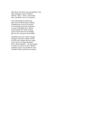 Meu Deus! meu Deus! mas que bandeira é esta,
Que impudente na gávea tripudia?
Silêncio. Musa... chora, e chora tanto
Que o pavilhão se lave no teu pranto! ...

Auriverde pendão de minha terra,
Que a brisa do Brasil beija e balança,
Estandarte que a luz do sol encerra
E as promessas divinas da esperança...
Tu que, da liberdade após a guerra,
Foste hasteado dos heróis na lança
Antes te houvessem roto na batalha,
Que servires a um povo de mortalha!...

Fatalidade atroz que a mente esmaga!
Extingue nesta hora o brigue imundo
O trilho que Colombo abriu nas vagas,
Como um íris no pélago profundo!
Mas é infâmia demais! ... Da etérea plaga
Levantai-vos, heróis do Novo Mundo!
Andrada! arranca esse pendão dos ares!
Colombo! fecha a porta dos teus mares!
 