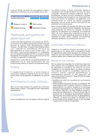 Μαλακώντα 1
Σελίδα 3
η χρονική εξέλιξη της ποιότητας των παρακτίων υδάτων,
σύμφωνα με τις απαιτήσεις της ως άνω Οδηγίας έχει ως εξής:
Σημείο παρακολούθησης 2007-2010 2008-2011
GR2420110104110501
Υδρολογικά, μετεωρολογικά
χαρακτηριστικά
Το μέσο ετήσιο ύψος βροχόπτωσης στην περιοχή είναι 425 mm,
με το μέγιστο και το ελάχιστο μηνιαίο ύψος να είναι αντίστοιχα
169,3mm και 42,0mm. (Ε.Μ.Υ. Μετεωρολογικός Σταθμός
Τανάγρας , έτη 1957-2001). H επικρατέστερη διεύθυνση ανέμου
είναι η βορειοδυτική, ακολουθούμενη από δυτική και
βορειοανατολική με μικρή ή μέση ένταση (Ε.Μ.Υ. έτη
1957-2001). Η μέση μηνιαία θερμοκρασία της ατμόσφαιρας
κατά την κολυμβητική περίοδο είναι 24o
C, με τη μέγιστη μηνιαία
θερμοκρασία να καταγράφεται κατά το μήνα Ιούλιο και να είναι
της τάξης των 28o
C(Ε.Μ.Υ. έτη 1957-2001).
Σημειώνεται ότι η ακτή, εξαιτίας του προσανατολισμού και της
μορφολογίας της δεν είναι προστατευμένη από τους
επικρατέστερους ανέμους, με εξαίρεση τους βορειοανατολικούς.
Πιέσεις
Η κολυμβητική ακτή βρίσκεται σε φυσική περιοχή με
περιορισμένη ανθρώπινη δραστηριότητα και δεν δέχεται
έντονες πιέσεις που θα μπορούσαν να υποβιβάσουν την ποιότητά
της.
Αποτελέσματα επιτόπιας επίσκεψης
Κατά την επί τόπου επίσκεψη στην παραλία δεν εντοπίστηκε
ύπαρξη πίσσας ή λαδιών. Τα κολυμβητικά ύδατα παρουσιάζουν
μικρή θολότητα.
Ευτροφισμός
Αν και η ακτή βρίσκεται εντός του παράκτιου υδατικού σώματος
του Κόλπου Αυλίδας, ο οποίος παρουσιάζει φαινόμενα
ευτροφισμού, στα κολυμβητικά ύδατα της ακτής δεν έχουν
καταγραφεί περιστατικά ραγδαίας ανάπτυξης αλγών ή
φυτοπλαγκτόν. Τα ύδατα της ακτής επηρεάζονται εν δυνάμει
από την απορροή ρυπαντικών φορτίων των κύριων θρεπτικών
συστατικών αζώτου και φωσφόρου, που συμβάλλουν στην
ανάπτυξη αλγών και ευνοούν την εξέλιξη ευτροφικών
φαινομένων, από την εκτενή γεωργική δραστηριότητα που
αναπτύσσεται στην άμεση περιοχή.
Όμως το κανονικό βάθος των κολυμβητικών υδάτων και η θέση
της ακτής (εντός ανοιχτού κόλπου) εξασφαλίζει ικανοποιητικό
ρυθμό ανανέωσης των υδάτων και περιορίζει τον κίνδυνο
εμφάνισης του φαινομένου του ευτροφισμού. Τα κολυμβητικά
ύδατα της ακτής παρουσιάζουν μικρή θολότητα κάτι που
συνδέεται με την υψηλή παρουσία φυτοπλανγκτόν. Με βάση τα
παραπάνω εκτιμάται υψηλός ο βαθμός επικινδυνότητας
ανάπτυξης μακροφυκών και φυτοπλαγκτού στην ακτή.
Διερεύνηση έκτακτων συνθηκών
Σύμφωνα με τα διαθέσιμα στοιχεία των ανέμων και της
βροχόπτωσης για την περιοχή, κατά την κολυμβητική περίοδο
δεν εμφανίζονται ακραία καιρικά φαινόμενα και, επομένως, δεν
αναμένεται ιδιαίτερη επιβάρυνση της θαλάσσιας περιοχής από
απορροές ομβρίων ή/και μεταφορά ρύπων λόγω ισχυρών ανέμων
Μέτρα αντιμετώπισης
Από την ανάλυση που προηγήθηκε δεν εντοπίστηκαν σημαντικές
πηγές ρύπανσης, ούτε κατεγράφησαν ακραίες περιστάσεις που
θα μπορούσαν να επηρεάσουν την ποιότητα της ακτής
κολύμβησης. Επί της παρούσας φάσης, και εφόσον οι συνθήκες
στην ευρύτερη περιοχή δεν μεταβληθούν δραστικά δεν
προκύπτει κίνδυνος εμφάνισης βραχυπρόθεσμης ή
μακροπρόθεσμης ρύπανσης. Σε κάθε περίπτωση, εάν
εμφανιστούν φαινόμενα ρύπανσης ο Δήμος ΕΡΕΤΡΙΑΣ θα προβεί
στις ακόλουθες ενέργειες :
Ενημέρωση του κοινού για την ρύπανση και την εκτιμώμενηq
διάρκεια αυτής.
Έκδοση απόφασης προσωρινής διακοπής της κολύμβησης (εάνq
κριθεί απαραίτητο από τις αρμόδιες Υπηρεσίες). Συνέχιση της
παρακολούθησης των υδάτων, σύμφωνα με το αντίστοιχο
πρόγραμμα παρακολούθησης που εφαρμόζεται στο πλαίσιο
της Οδηγίας 2006/7/Ε.Κ., και λήψη πρόσθετου δείγματος,
προκειμένου να επιβεβαιωθεί ότι το περιστατικό έχει λήξει. Σε
περίπτωση που το πρόγραμμα παρακολούθησης προβλέπει
λήψη δείγματος στην περίοδο εμφάνισης της βραχυπρόθεσμης
ρύπανσης, το δείγμα αυτό μπορεί να εξαιρεθεί και να
αντικατασταθεί από ένα πρόσθετο δείγμα, το οποίο θα ληφθεί
7 ημέρες μετά την εξάλειψη του φαινομένου
 