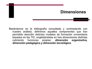 Dimensiones  Basándonos en la bibliografía consultada y contrastando con nuestro análisis, definimos aquellos componentes que han permitido describir distintos modelos de formación universitaria basados en las TIC, englobándolas en tres dimensiones distintas cubriendo funciones propias:  dimensión organizativa, dimensión pedagógica y dimensión tecnológica .  