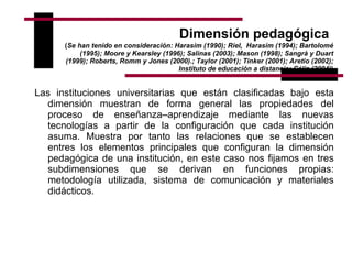 Dimensión pedagógica   ( Se han tenido en consideración: Harasim (1990); Riel,  Harasim (1994); Bartolomé (1995); Moore y Kearsley (1996); Salinas (2003); Mason (1998); Sangrà y Duart (1999); Roberts, Romm y Jones (2000).; Taylor (2001); Tinker (2001); Aretio (2002); Instituto de educación a distancia; Cáliz (2004) ) Las instituciones universitarias que están clasificadas bajo esta dimensión muestran de forma general las propiedades del proceso de enseñanza–aprendizaje mediante las nuevas tecnologías a partir de la configuración que cada institución asuma. Muestra por tanto las relaciones que se establecen entres los elementos principales que configuran la dimensión pedagógica de una institución, en este caso nos fijamos en tres subdimensiones que se derivan en funciones propias: metodología utilizada, sistema de comunicación y materiales didácticos.  