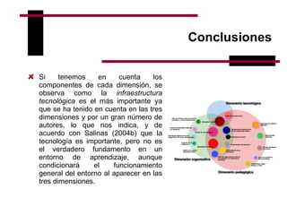 Conclusiones Si tenemos en cuenta los componentes de cada dimensión, se observa como la  infraestructura tecnológica  es el más importante ya que se ha tenido en cuenta en las tres dimensiones y por un gran número de autores, lo que nos indica, y de acuerdo con Salinas (2004b)   que la tecnología es importante, pero no es el verdadero fundamento en un entorno de aprendizaje, aunque condicionará el funcionamiento general del entorno al aparecer en las tres dimensiones.   