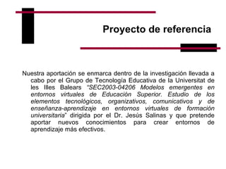 Proyecto de referencia  Nuestra aportación se enmarca dentro de la investigación llevada a cabo por el Grupo de Tecnología Educativa de la Universitat de les Illes Balears  “SEC2003-04206 Modelos emergentes en entornos virtuales de Educación Superior. Estudio de los elementos tecnológicos, organizativos, comunicativos y de enseñanza-aprendizaje en entornos virtuales de formación universitaria ” dirigida por el Dr. Jesús Salinas y que pretende aportar nuevos conocimientos para crear entornos de aprendizaje más efectivos.  