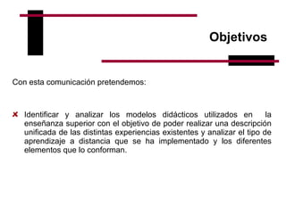 Objetivos  Con esta comunicación pretendemos:   Identificar y analizar los modelos didácticos utilizados en  la enseñanza superior con el objetivo de poder realizar una descripción unificada de las distintas experiencias existentes y analizar el tipo de aprendizaje a distancia que se ha implementado y los diferentes elementos que lo conforman.        