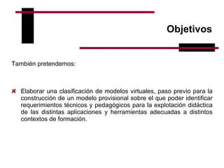 Objetivos También pretendemos:   Elaborar una clasificación de modelos virtuales, paso previo para la construcción de un modelo provisional sobre el que poder identificar requerimientos técnicos y pedagógicos para la explotación didáctica de las distintas aplicaciones y herramientas adecuadas a distintos contextos de formación.   