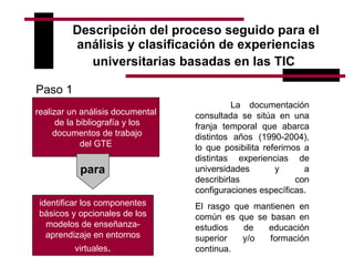 Descripción del proceso seguido para el análisis y clasificación de experiencias universitarias basadas en las TIC   realizar un análisis documental de la bibliografía y los documentos de trabajo del GTE  para identificar los componentes básicos y opcionales de los modelos de enseñanza-aprendizaje en entornos virtuales . La documentación consultada se sitúa en una franja temporal que abarca distintos años (1990-2004), lo que posibilita referirnos a distintas experiencias de universidades y a describirlas con configuraciones específicas.  El rasgo que mantienen en común es que se basan en estudios de educación superior y/o formación continua. Paso 1 