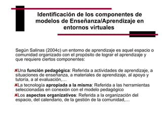 Identificación de los componentes de modelos de Enseñanza/Aprendizaje en entornos virtuales   Según Salinas (2004c) un entorno de aprendizaje es aquel espacio o comunidad organizado con el propósito de lograr el aprendizaje y que requiere ciertos componentes:   Una  función pedagógica : Referida a actividades de aprendizaje, a situaciones de enseñanza, a materiales de aprendizaje, al apoyo y tutoría, a al evaluación,… La tecnología  apropiada a la misma : Referida a las herramientas seleccionadas en conexión con el modelo pedagógico Los  aspectos organizativos : Referida a la organización del espacio, del calendario, de la gestión de la comunidad,… 