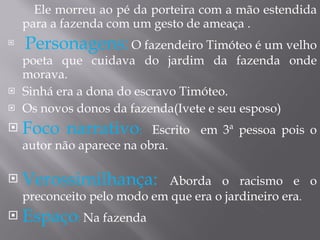 Ele morreu ao pé da porteira com a mão estendida para a fazenda com um gesto de ameaça . Personagens:   O fazendeiro Timóteo é um velho poeta que cuidava do jardim da fazenda onde morava. Sinhá era a dona do escravo Timóteo. Os novos donos da fazenda(Ivete e seu esposo) Foco narrativo :  Escrito  em 3ª pessoa pois o autor não aparece na obra. Verossimilhança:  Aborda o racismo e o preconceito pelo modo em que era o jardineiro era . Espaço :  Na fazenda 