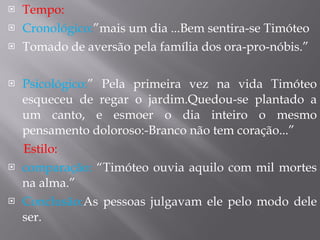 Tempo: Cronológico: ”mais um dia ...Bem sentira-se Timóteo Tomado de aversão pela família dos ora-pro-nóbis.” Psicológico: ” Pela primeira vez na vida Timóteo esqueceu de regar o jardim.Quedou-se plantado a um canto, e esmoer o dia inteiro o mesmo pensamento doloroso:-Branco não tem coração...” Estilo:  comparação:  “Timóteo ouvia aquilo com mil mortes na alma.” Conclusão: As pessoas julgavam ele pelo modo dele ser. 