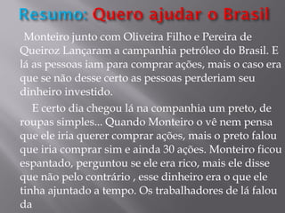 Monteiro junto com Oliveira Filho e Pereira de Queiroz Lançaram a campanhia petróleo do Brasil. E lá as pessoas iam para comprar ações, mais o caso era que se não desse certo as pessoas perderiam seu dinheiro investido. E certo dia chegou lá na companhia um preto, de roupas simples... Quando Monteiro o vê nem pensa que ele iria querer comprar ações, mais o preto falou que iria comprar sim e ainda 30 ações. Monteiro ficou espantado, perguntou se ele era rico, mais ele disse que não pelo contrário , esse dinheiro era o que ele tinha ajuntado a tempo. Os trabalhadores de lá falou da  