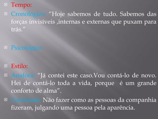 Tempo: Cronológico:  “Hoje sabemos de tudo. Sabemos das forças invisíveis ,internas e externas que puxam para trás.” Psicológico:  Estilo:  Anafóra:  “Já contei este caso.Vou contá-lo de novo. Hei de contá-lo toda a vida, porque  é um grande conforto de alma”. Conclusão:  Não fazer como as pessoas da companhia fizeram, julgando uma pessoa pela aparência.  