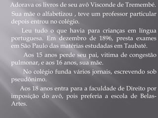 Adorava os livros de seu avô Visconde de Tremembé. Sua mãe o alfabetizou , teve um professor particular depois entrou no colégio. Leu tudo o que havia para crianças em língua portuguesa. Em dezembro de 1896, presta exames em São Paulo das matérias estudadas em Taubaté. Aos 15 anos perde seu pai, vitima de congestão pulmonar, e aos 16 anos, sua mãe. No colégio funda vários jornais, escrevendo sob pseudônimo. Aos 18 anos entra para a faculdade de Direito por imposição do avô, pois preferia a escola de Belas-Artes. 