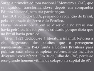 Surge a primeira editora nacional “Monteiro e Cia”, que se liquidou, transformando-se depois em companhia Editora Nacional, sem sua participação. Em 1931 volta dos EUA, pregando a redenção do Brasil, pela exploração do Ferro e do Petróleo. Havia interesse oficial em se dizer que no Brasil não havia petróleo. Ele foi preso e criticado porque dizia que no Brasil havia petróleo. Já em 1921 dedicou-se à literatura infantil. Retorna a ela, desgostoso dos adultos que o perseguem injustamente. Em 1943 funda a Editora Brasileira para publicar suas obras completas reformulando inclusive diversos livros  infantis.  Em 04 de Julho de 1948, perde-se esse grande homem vítima de colapso, na capital de SP. 