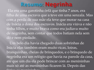 Ela era uma garotinha órfã que tinha 7 anos, era filha de uma escrava que a teve em uma senzala. Mas com a perda de sua mãe ela teve que morar na casa de Inácia a dona dos escravos. Inácia era viúva e não tinha filhos, e muito brava como era judiava muito de negrinha, sem contar que todos batiam nela sem dó e nem piedade. Um belo dia havia chegado duas sobrinhas de Inácia elas também eram muito ricas, loiras, branquinhas, cheias de brinquedos, e o brinquedo de negrinha era um relógio que havia na parede da casa, ate que um dia ela pode brincar com as menininhas mais só até as menininhas ficarem lá. Depois das férias as menininhas  