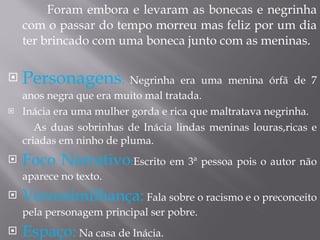 Foram embora e levaram as bonecas e negrinha com o passar do tempo morreu mas feliz por um dia ter brincado com uma boneca junto com as meninas. Personagens :  Negrinha era uma menina órfã de 7 anos negra que era muito mal tratada. Inácia era uma mulher gorda e rica que maltratava negrinha. As duas sobrinhas de Inácia lindas meninas louras,ricas e criadas em ninho de pluma.  Foco Narrativo : Escrito em 3ª pessoa pois o autor não aparece no texto. Verossimilhança:  Fala sobre o racismo e o preconceito pela personagem principal ser pobre. Espaço:  Na casa de Inácia. 