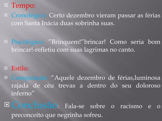 Tempo: Cronológico:  Certo dezembro vieram passar as férias com Santa Inácia duas sobrinha suas. Psicológico:  ”Brinquem!”brincar! Como seria bom brincar!-refletiu com suas lagrimas no canto. Estilo:   Comparação:  “Aquele dezembro de férias,luminosa rajada de céu trevas a dentro do seu doloroso inferno” Conclusão : Fala-se sobre o racismo e o preconceito que negrinha sofreu. 