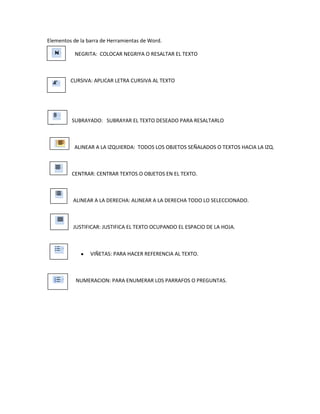   Elementos de la barra de Herramientas de Word.                                       <br />                       NEGRITA:  COLOCAR NEGRIYA O RESALTAR EL TEXTO<br />                                      <br />                    CURSIVA: APLICAR LETRA CURSIVA AL TEXTO<br />                     SUBRAYADO:   SUBRAYAR EL TEXTO DESEADO PARA RESALTARLO<br />                       ALINEAR A LA IZQUIERDA:  TODOS LOS OBJETOS SEÑALADOS O TEXTOS HACIA LA IZQ.<br />                     CENTRAR: CENTRAR TEXTOS O OBJETOS EN EL TEXTO.<br />                      ALINEAR A LA DERECHA: ALINEAR A LA DERECHA TODO LO SELECCIONADO.<br />                    <br />                      JUSTIFICAR: JUSTIFICA EL TEXTO OCUPANDO EL ESPACIO DE LA HOJA.<br />VIÑETAS: PARA HACER REFERENCIA AL TEXTO.<br />                        NUMERACION: PARA ENUMERAR LOS PARRAFOS O PREGUNTAS.<br />