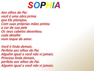 SOPHIAA
Aos olhos do Pai.
você é uma obra prima
que Ele planejou.
Com suas próprias mãos pintou
a cor de sua pele
Os seus cabelos desenhou.
cada detalhe
num toque de amor.
Você é linda demais.
Perfeita aos olhos do Pai.
Alguém igual a você não vi jamais.
Princesa linda demais,
perfeita aos olhos do Pai.
Alguém igual a você não vi jamais.
 