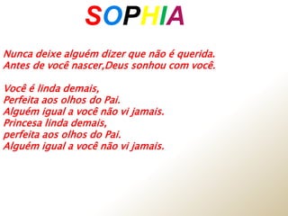 Nunca deixe alguém dizer que não é querida.
Antes de você nascer,Deus sonhou com você.
Você é linda demais,
Perfeita aos olhos do Pai.
Alguém igual a você não vi jamais.
Princesa linda demais,
perfeita aos olhos do Pai.
Alguém igual a você não vi jamais.
SOPHIAA
 