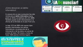 ¿Cómo denunciar un delito
informático?
Si conoces de un caso o presumes has sido
víctima de un delito informático llama
gratis al 1818 o al teléfono (01) 431-8898.
También puede acudir directamente a la
oficina de la Divindat en el piso 9 de la Av.
La Ley 1273 de 2009 creó nuevos tipos
penales relacionados con delitos
informáticos y la protección de la
información y de los datos con penas de
prisión de hasta 120 meses y multas de
hasta 1500 salarios mínimos legales
mensuales vigentes
 