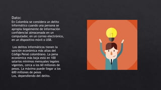 Dato:
En Colombia se considera un delito
informático cuando una persona se
apropia ilegalmente de información
confidencial almacenada en un
computador, en un correo electrónico,
en un dispositivo móvil o USB.
Los delitos informáticos tienen la
sanción económica más altas del
Código Penal colombiano. La pena
económica más baja está en 100
salarios mínimos mensuales legales
vigentes, cerca a los 60 millones de
pesos. La máxima puede llegar a los
600 millones de pesos
Los, dependiendo del delito.
 