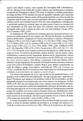 inglesa (em adição a outras, como aquelas de Christopher Hill e Hobsbawm).
Até aí o idioma era um limite não só para a leitura, mas também para os próprios
receptores de Thompson no Brasil. Por sinal, as originais e inéditas proposições
do artigo de Hall (1975) também tiveram de aguardar traduções para repercutir
mais profundamente. Mesmo assim, até hoje pode perturbar sua crítica ao mito do
imigrante radical assim como sua desconcertante afirmativa sobre os imigrantes
italianos terem, até a Grande Guerra (1914-18), mais atrapalhado e enfraquecido
o operariado paulista já existente (que era muito pouco branco ou europeu) do
que contribuído, de fato, para suas lutas. Em contraste, duas citações em bom
português estão ainda à espera de leitor que com elas dialogue: Fausto (1976,
p.9) e Cardoso (1985, p. 161).
As traduções de 1987 abriram um momento peculiar. Incluíram leitores e so­
maram-se à publicação de livros e artigos, aos 100 anos da abolição e à conjuntura
política democrática. Chegaram às livrarias com autores e citações a Thompson:
Caldeira (1984, p. 115-116), Cunha (1986, p. 17 e 24), Reis (1986), Abreu (1989,
p. 157), Mattos (1987, p.4,57), Gomes (1988, p. 18-21), Lara (1988, p. 112 e 351),
Leite Lopes (1988, p.22, 52, 216 e 583), Sader (1988, p.44), Chalhoub (1990,
p.23, 24), Ramalho (1989, p.78 e 210) e Souza-Lobo (1992, p.85, 86, 117, 126,
127 e 176). Em geral, essas citações ocorrem na introdução ou, seletivamente, ao
longo do texto. Ao tratarem da multidão, motins da fome, luta de classes, classe
trabalhadora, economia moral, hegemonia, domínio da lei, paternalismo, cultura
plebeia e proletarização, mesclam os textos sobre o século XVIII com A formação
da classe operária inglesa. Este último, a propósito, é útil para Mattos (1987)
elaborar o tempo Saquarema, focalizando a fonnação histórica da classe senhorial,
o que com certeza foi brilhante e inédito. Houve, pois, debate e pensamento, no
lugar de refúgio e apego. Anos depois, concluída em 1998 com Costumes em
comum, a tradução dos livros históricos mais importantes foi ainda integrada pela
coletânea As peculiaridades dos ingleses e outros artigos.
Um número tão pequeno de livros, que resulta de um apanhado frouxo, é de
qualquer sorte evidência de uma elaboração - da capa à quarta capa - nada obceca­
da por Thompson, que tampouco foi modismo volúvel. Ele foi recebido e, de fato,
apropriado em meio à sua interlocução com vários autores e investigações. Se Reis
(1986, p.30,202) cita seus artigos duas vezes, seja por causa dos motins da fome,
seja por causa da peculiar cultura dos trabalhadores africanos de Salvador, uma in­
teressante passagem de seu livro não está referendada em Thompson precisamente
porque foi recebido com outros autores (Gutman, Genovese, Hobsbawm), sendo
também fundido ao ato da própria expressão autoral dos brasileiros. Os “crioulos
eram mestres da dissimulação, não havia quem melhor fizesse o branco de bobo
e lhe arrancasse concessões”, escreveu Reis (1986, p. 176).
O caráter incompleto dessas indicações deve ser beneficiado com mais e mais
títulos, a serem levantados também em periódicos, a exemplo dos números 6 e
16 da Revista Brasileira de História (1984, 1988), de Trabalhadores, do Arquivo
 