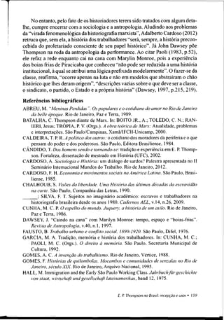 No entanto, pelo fato de os historiadores terem sido tratados com algum deta­
lhe, cumpre encerrar com a sociologia e a antropologia. Aludindo aos problemas
da “virada fenomenológica da historiografia marxista”,Adalberto Cardoso (2012)
retruca que, sem ela, a história dos trabalhadores “será, sempre, a história precon­
cebida do proletariado consciente de seu papel histórico”. Já John Dawsey põe
Thompson na roda da antropologia da performance. Ao citar Paoli (1983, p.52),
ele refaz a rede enquanto cai na cana com Marylin Monroe, pois a experiência
dos boias frias de Piracicaba que conheceu “não pode ser reduzida a uma história
institucional, à qual se atribui uma lógica prefixada modelarmente”. O fazer-se da
classe, reafirma, “ocorre apenas na luta e não em modelos que abstraíram o chão
histórico que lhes deram origem”, “descrições vazias sobre o que deve ser a classe,
o sindicato, o partido, o Estado e a própria história” (Dawsey, 1997, p.215,219).
Referências bibliográficas
ABREU, M. “Meninas Perdidas Os populares e o cotidiano do amor no Rio de Janeiro
da belie époque. Rio de Janeiro, Paz e Terra, 1989.
BATALHA, C. Thompson diante de Marx. In: BOITO JR., A.; TOLEDO, C. N.; RAN-
1ER1, Jesus; TRÓPIA, P. V. (Orgs.). A obra teórica de Marx: Atualidade, problemas
e interpretações. São Paulo/Campinas, Xamã/IFCH-Unicamp, 2000.
CALDEIRA, T. P. R. A política dos outros: o cotidiano dos moradores da periferia e o que
pensam do poder e dos poderosos. São Paulo, Editora Brasiliense, 1984.
CÂNDIDO, T. Dos homens sendo e tornando-se: tradição e experiência em E. P. Thomp­
son. Fortaleza, dissertação de mestrado em História (UFC), 2002.
CARDOSO, A. Sociologia e História: um diálogo de surdos? Palestra apresentada no II
Seminário Internacional Mundos do Trabalho. Rio de Janeiro, 2012.
CARDOSO, F. H. Economia e movimentos sociais na América Latina. São Paulo, Brasi­
liense, 1985.
CHALHOUB, S. Visões da liberdade. Uma História das últimas décadas da escravidão
na corte. São Paulo, Companhia das Letras, 1990.
; SILVA, F. T. Sujeitos no imaginário acadêmico: escravos e trabalhadores na
historiografia brasileira desde os anos 1980. Cadernos AEL, v. 14, n.26, 2009.
CUNHA, M. C. P. O espelho do mundo. Juquery a história de um asilo. Rio de Janeiro,
Paz e Terra, 1986.
DAWSEY, J. “Caindo na cana” com Marilyn Monroe: tempo, espaço e “boias-frias”.
Revista de Antropologia, v.40, n. 1, 1997.
FAUSTO, B. Trabalho urbano e conflito social. 1890-1920. São Paulo, Difel, 1976.
GARCIA, M. A. Tradição, memória e história dos trabalhadores. In: CUNHA, M. C.;
PAOLI, M. C. (Orgs.). O direito à memória. São Paulo, Secretaria Municipal de
Cultura, 1992.
GOMES, A. C. A invenção do trabalhismo. Rio de Janeiro, Vértice, 1988.
GOMES, F. Histórias de quilombolas. Mocambos e comunidades de senzalas no Rio de
Janeiro, século XIX. Rio de Janeiro, Arquivo Nacional, 1995.
HALL, M. Immigration and the Early São Paulo Working Class. Jahrbuchfürgeschichte
von staat, wirtschaft undgesellschaft latemamerikas, band 12, 1975.
 