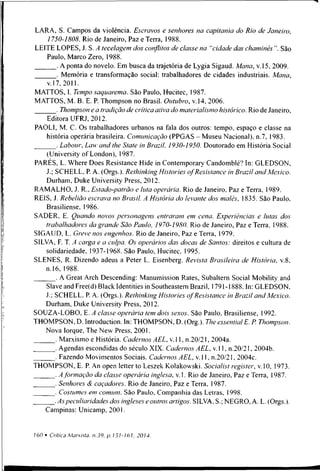 LARA, S. Campos da violência. Escravos e senhores na capitania do Rio de Janeiro,
1750-1808. Rio de Janeiro, Paz e Terra, 1988.
LEITE LOPES, J. S. A tecelagem dos conflitos de classe na "cidade das chaminés ”. São
Paulo, Marco Zero, 1988.
. A ponta do novelo. Em busca da trajetória de Lygia Sigaud. Mana, v. 15, 2009.
. Memória e transformação social: trabalhadores de cidades industriais. Mana,
v. 17, 2011.
MATTOS, I. Tempo saquarema. São Paulo, Hucitec, 1987.
MATTOS, M. B. E. P. Thompson no Brasil. Outubro, v. 14, 2006.
. Thompson e a tradição de crítica ativa do materialismo histórico. Rio de Janeiro,
Editora UFRJ, 2012.
PAOLI, M. C. Os trabalhadores urbanos na fala dos outros: tempo, espaço e classe na
história operária brasileira. Comunicação (PPGAS - Museu Nacional), n.7, 1983.
. Labour, Law and lhe State in Brazil, 1930-1950. Doutorado em História Social
(University ofLondon), 1987.
PARÉS, L. Where Does Resistance Hide in Contemporary Candomblé? In: GLEDSON,
J.; SCHELL. P. A. (Orgs.). Rethinking Histories o f Resistance in Brazil and Mexico.
Durham, Duke University Press, 2012.
RAM ALHO, J. R., Estado-patrão e luta operária. Rio de Janeiro, Paz e Terra, 1989.
REIS, J. Rebelião escrava no Brasil. A História do levante dos malês, 1835. São Paulo.
Brasiliense, 1986.
SADER, E. Quando novos personagens entraram em cena. Experiências e lutas dos
trabalhadores da grande São Paulo, 1970-1980. Rio de Janeiro, Paz e Terra. 1988.
SIGAUD, L. Greve nos engenhos. Rio de Janeiro, Paz e Terra, 1979.
SILVA, F. T. A carga e a culpa. Os operários das docas de Santos: direitos e cultura de
solidariedade, 1937-1968. São Paulo, Hucitec. 1995.
SLENES, R. Dizendo adeus a Peter L. Eisenberg. Revista Brasileira de História, v.8.
n.16, 1988.
. A Great Arch Descending: Manumission Rates, Subaltern Social Mobility and
Slaveand Free(d) Black Identities in Southeastem Brazil, 1791-1888. In: GLEDSON,
J.; SCHELL, P. A. (Orgs.). Rethinking Histories o f Resistance in Brazil and Mexico.
Durham, Duke University Press, 2012.
SOUZA-LOBO, E. A classe operária tem dois sexos. São Paulo, Brasiliense, 1992.
THOMPSON, D. lntroduction. In: THOMPSON, D. (Org.). TheessentialE. P. Thompson.
Nova Iorque, The New Press, 2001.
. Marxismo e História. Cadernos AEL, v. 11, n.20/21, 2004a.
. Agendas escondidas do século XIX. Cadernos AEL, v. 11, n.20/21, 2004b.
. Fazendo Movimentos Sociais. Cadernos AEL, v. 11, n.20/21, 2004c.
THOMPSON, E. P. An open letter to Leszek Kolakowski. Socialist register, v. 10, 1973.
. A f ormação da classe operária inglesa, v. 1. Rio de Janeiro, Paz e Terra, 1987.
. Senhores & caçadores. Rio de Janeiro, Paz e Terra, 1987.
_______. Costumes em comum. São Paulo, Companhia das Letras, 1998.
.As peculiaridades dos ingleses e outros artigos. SILVA, S.; NEGRO, A. L. (Orgs.).
Campinas: Unicamp, 2001.
 