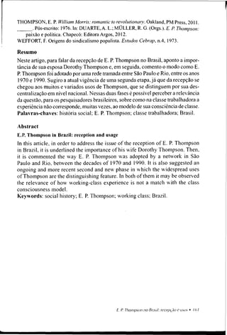 THOMPSON, E. P. William Morris: romantic to revolutionary. Oakland, PM Press, 2011.
. Pós-escrito: 1976. In: DUARTE, A. L.; MÜLLER, R. G. (Orgs.). E. P. Thompson:
paixão e política. Chapecó: Editora Argos, 2012.
WEFFORT, F. Origens do sindicalismo populista. Estudos Cebrap, n.4, 1973.
Resumo
Neste artigo, para falar da recepção de E. P. Thompson no Brasil, aponto a impor­
tância de sua esposa Dorothy Thompson e, em seguida, comento o modo como E.
P. Thompson foi adotado por uma rede tramada entre São Paulo e Rio, entre os anos
1970 e 1990. Sugiro a atual vigência de uma segunda etapa, já que da recepção se
chegou aos muitos e variados usos de Thompson, que se distinguem por sua des­
centralização em nível nacional. Nessas duas fases é possível percebera relevância
da questão, para os pesquisadores brasileiros, sobre como na classe trabalhadora a
experiência não corresponde, muitas vezes, ao modelo de sua consciência de classe.
Palavras-chaves: história social; E. P. Thompson; classe trabalhadora; Brasil.
Abstract
E.P. Thompson in Brazil: reception and usage
ln this article, in order to address the issue of the reception of E. P. Thompson
in Brazil, it is underlined the importance of his wife Dorothy Thompson. Then,
it is commented the way E. P. Thompson was adopted by a network in São
Paulo and Rio, between the decades of 1970 and 1990. It is also suggested an
ongoing and more recent second and new phase in which the widespread uses
of Thompson are the distinguishing feature. In both of them it may be observed
the relevance of how working-class experience is not a match with the class
consciousness model.
Keywords: social history; E. P. Thompson; working class; Brazil.
 