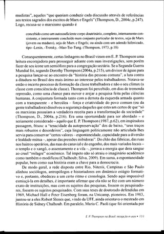 mudistas”, aqueles “que queriam conduzir cada discussão através de referências
aos textos sagrados dos escritos de Marx e Engels” (Thompson, D., 2004c, p.247).
Logo, recusa-se o marxismo quando é
concebido como um autossuficiente corpo doutrinário, completo, internamente con­
sistente, e inteiramente concluído num conjunto particular de textos, seja de Marx
(jovem ou maduro), seja de Marx e Engels; ou ainda com um adendo hifenizado,
tipo -Lenin, -Trotsky, -Mao-Tse-Tung. (Thompson, 1973, p. 18)
Consequentemente, certas linhagens no Brasil viram em E. P. Thompson uma
leitura encorajadora para prosseguir adiante com suas investigações, sem porém
fazer de seu ícone um semióforo para a congregação sectária. Se a Segunda Guerra
Mundial foi, segundo Dorothy Thompson (2004a, p.215), um divisor de águas para
a pesquisa lançar-se ao encontro da “história das pessoas comuns”, a luta contra
a ditadura no Brasil deu mais ânimo ao interesse pelos trabalhadores. Notava-se
então o incerto processo de formação da classe trabalhadora e não o seu clímax (a
classe com consciência de classe). Thompson foi percebido, em dias de tremenda
repressão, como uma chance para mover e arejar a pesquisa feita pelas ciências
humanas. A conjuntura formada tanto com a derrota da esquerda armada quanto
com a transparente - e hercúlea - força e criatividade do povo comum (ou da
gente trabalhadora) dissolveu a segurança daqueles que estavam certos de que “só
os marxistas possuíam a verdadeira receita para a transformação da sociedade”
(Thompson, D., 2004a, p.216). Era uma oportunidade para ser abordado - e
seriamente considerado - aquilo que E. P. Thompson (1987, p.62), em inspiradora
passagem, frisou: a “tenacidade da autopreservaçâo” dos de baixo, “seus traços
mais robustos e desordeiros”, cuja linguagem politicamente não articulada lhes
servia para conservar “certos valores - espontaneidade, capacidade para a diversão
e lealdade mútua -, apesar das pressões inibidoras”. Do chão das fábricas, das ruas
nos bairros operários, das ruas do canavial e do engenho, dos mais variados locais -
o templo e o xangô, o assentamento e a vila -, jorrava a energia que dera sangue
ao cruel “milagre” econômico. Tal ímpeto não só atraiu o imaginário acadêmico
como também o modificou (Chalhoub; Silva, 2009). Em suma, a espontaneidade
popular, bem como sua história eram a chave para a democracia.
De modo geral, a rede disposta entre Rio, Niterói, Campinas e São Paulo
alinhou sociólogos, antropólogos e historiadores em dinâmico estágio formati-
vo e, portanto, obedeceu a um certo ritmo e cronologia. Sendo aqui impossível
esmiuçá-la em detalhes, é importante afirmar que ela não se fez com um número
exato de instituições, mas com os sujeitos das pesquisas, fossem os pesquisado­
res, fossem os sujeitos pesquisados. Com suas teses de doutorado defendidas em
1969, Michael Hall e Peter Eisenberg foram, na Unicamp, pioneiros. Em 1983,
juntou-se a eles Robert Slenes que, vindo da UFF, ainda orientava o mestrado em
História de Sidney Chalhoub. Em paralelo, Maria C. Paoli (que foi orientada por
 