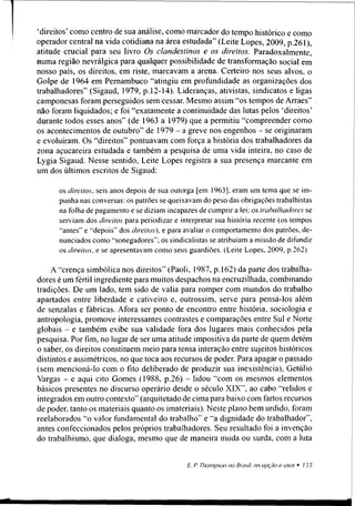 ‘direitos’como centro de sua análise, como marcador do tempo histórico e como
operador central na vida cotidiana na área estudada” (Leite Lopes, 2009, p.261),
atitude crucial para seu livro Os clandestinos e os direitos. Paradoxalmente,
numa região nevrálgica para qualquer possibilidade de transformação social em
nosso país, os direitos, em riste, marcavam a arena. Certeiro nos seus alvos, o
Golpe de 1964 em Pernambuco ‘‘atingiu em profundidade as organizações dos
trabalhadores” (Sigaud, 1979, p. 12-14). Lideranças, ativistas, sindicatos e ligas
camponesas foram perseguidos sem cessar. Mesmo assim ‘‘os tempos de Arraes”
não foram liquidados; e foi “exatamente a continuidade das lutas pelos ‘direitos’
durante todos esses anos” (de 1963 a 1979) que a permitiu “compreender como
os acontecimentos de outubro” de 1979 - a greve nos engenhos - se originaram
e evoluíram. Os “direitos” pontuavam com força a história dos trabalhadores da
zona açucareira estudada e também a pesquisa de uma vida inteira, no caso de
Lygia Sigaud. Nesse sentido, Leite Lopes registra a sua presença marcante em
um dos últimos escritos de Sigaud:
os direitos, seis anos depois de sua outorga [em 1963], eram um tema que se im­
punha nas conversas: os patrões se queixavam do peso das obrigações trabalhistas
na folha de pagamento e se diziam incapazes de cumprira lei; os trabalhadores se
serviam dos direitos para periodizar e interpretar sua história recente (os tempos
“antes” e “depois” dos direitos), e para avaliar o comportamento dos patrões, de­
nunciados como “sonegadores”; os sindicalistas se atribuíam a missão de difundir
os direitos, e se apresentavam como seus guardiões. (Leite Lopes, 2009, p.262)
A “crença simbólica nos direitos” (Paoli, 1987, p. 162) da parte dos trabalha­
dores é um fértil ingrediente para muitos despachos na encruzilhada, combinando
tradições. De um lado, tem sido de valia para romper com mundos do trabalho
apartados entre liberdade e cativeiro e, outrossim, serve para pensá-los além
de senzalas e fábricas. Afora ser ponto de encontro entre história, sociologia e
antropologia, promove interessantes contrastes e comparações entre Sul e Norte
globais - e também exibe sua validade fora dos lugares mais conhecidos pela
pesquisa. Por fim, no lugar de ser uma atitude impositiva da parte de quem detém
o saber, os direitos constituem meio para tensa interação entre sujeitos históricos
distintos e assimétricos, no que toca aos recursos de poder. Para apagar o passado
(sem mencioná-lo com o fito deliberado de produzir sua inexistência), Getúlio
Vargas - e aqui cito Gomes (1988, p.26) - lidou “com os mesmos elementos
básicos presentes no discurso operário desde o século XIX”, ao cabo “relidos e
integrados em outro contexto” (arquitetado de cima para baixo com fartos recursos
de poder, tanto os materiais quanto os imateriais). Neste plano bem urdido, foram
reelaborados “o valor fundamental do trabalho” e “a dignidade do trabalhador”,
antes confeccionados pelos próprios trabalhadores. Seu resultado foi a invenção
do trabalhismo, que dialoga, mesmo que de maneira muda ou surda, com a luta
 