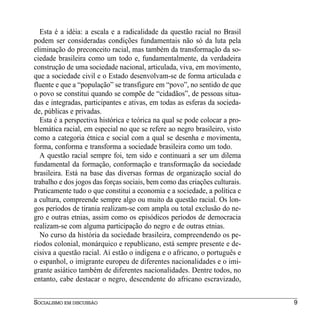 Esta é a idéia: a escala e a radicalidade da questão racial no Brasil
podem ser consideradas condições fundamentais não só da luta pela
eliminação do preconceito racial, mas também da transformação da so-
ciedade brasileira como um todo e, fundamentalmente, da verdadeira
construção de uma sociedade nacional, articulada, viva, em movimento,
que a sociedade civil e o Estado desenvolvam-se de forma articulada e
fluente e que a “população” se transfigure em “povo”, no sentido de que
o povo se constitui quando se compõe de “cidadãos”, de pessoas situa-
das e integradas, participantes e ativas, em todas as esferas da socieda-
de, públicas e privadas.
  Esta é a perspectiva histórica e teórica na qual se pode colocar a pro-
blemática racial, em especial no que se refere ao negro brasileiro, visto
como a categoria étnica e social com a qual se desenha e movimenta,
forma, conforma e transforma a sociedade brasileira como um todo.
  A questão racial sempre foi, tem sido e continuará a ser um dilema
fundamental da formação, conformação e transformação da sociedade
brasileira. Está na base das diversas formas de organização social do
trabalho e dos jogos das forças sociais, bem como das criações culturais.
Praticamente tudo o que constitui a economia e a sociedade, a política e
a cultura, compreende sempre algo ou muito da questão racial. Os lon-
gos períodos de tirania realizam-se com ampla ou total exclusão do ne-
gro e outras etnias, assim como os episódicos períodos de democracia
realizam-se com alguma participação do negro e de outras etnias.
  No curso da história da sociedade brasileira, compreendendo os pe-
ríodos colonial, monárquico e republicano, está sempre presente e de-
cisiva a questão racial. Aí estão o indígena e o africano, o português e
o espanhol, o imigrante europeu de diferentes nacionalidades e o imi-
grante asiático também de diferentes nacionalidades. Dentre todos, no
entanto, cabe destacar o negro, descendente do africano escravizado,


SOCIALISMO EM DISCUSSÃO                                                     9
 