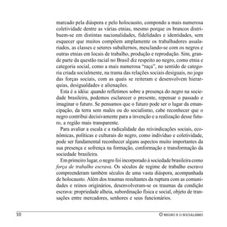 marcado pela diáspora e pelo holocausto, compondo a mais numerosa
     coletividade dentre as várias etnias, mesmo porque os brancos distri-
     buem-se em distintas nacionalidades, fidelidades e identidades, sem
     esquecer que muitos compõem amplamente os trabalhadores assala-
     riados, as classes e setores subalternos, mesclando-se com os negros e
     outras etnias em locais de trabalho, produção e reprodução. Sim, gran-
     de parte da questão racial no Brasil diz respeito ao negro, como etnia e
     categoria social, como a mais numerosa “raça”, no sentido de catego-
     ria criada socialmente, na trama das relações sociais desiguais, no jogo
     das forças sociais, com as quais se reiteram e desenvolvem hierar-
     quias, desigualdades e alienações.
       Esta é a idéia: quando refletimos sobre a presença do negro na socie-
     dade brasileira, podemos esclarecer o presente, repensar o passado e
     imaginar o futuro. Se pensamos que o futuro pode ser o lugar da eman-
     cipação, da terra sem males ou do socialismo, cabe reconhecer que o
     negro contribui decisivamente para a invenção e a realização desse futu-
     ro, a região mais transparente.
       Para avaliar a escala e a radicalidade das reivindicações sociais, eco-
     nômicas, políticas e culturais do negro, como indivíduo e coletividade,
     pode ser fundamental reconhecer alguns aspectos muito importantes da
     sua presença e sofrença na formação, conformação e transformação da
     sociedade brasileira.
       Em primeiro lugar, o negro foi incorporado à sociedade brasileira como
     força de trabalho escrava. Os séculos de regime de trabalho escravo
     compreenderam também séculos de uma vasta diáspora, acompanhada
     de holocausto. Além dos traumas resultantes da ruptura com as comuni-
     dades e reinos originários, desenvolveram-se os traumas da condição
     escrava: propriedade alheia, subordinação física e social, objeto de tran-
     sações entre mercadores, senhores e seus funcionários.


10                                                      O NEGRO E O SOCIALISMO
 
