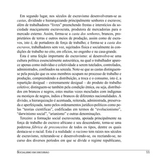 Em segundo lugar, nos séculos de escravismo desenvolveram-se as
castas, dividindo e hierarquizando principalmente senhores e escravos;
além de trabalhadores “livres” preenchendo frestas e interstícios da so-
ciedade maciçamente escravocrata, produtora de mercadorias para o
mercado externo. Assim, forma-se a casta dos senhores, brancos, pro-
prietários de terras e outros meios de produção, assim como de escra-
vos, isto é, de portadores de força de trabalho; e forma-se a casta dos
escravos, trabalhadores sem voz, sujeitados física e socialmente às con-
dições de trabalho no eito, em ofícios, no engenho e na casa-grande.
  Esta é uma feição importante do escravismo: aí desenvolve-se uma
cultura política essencialmente autocrática, na qual o trabalhador apare-
ce apenas como indivíduo e coletividade a serem tutelados, controlados,
administrados, confinados na senzala. Note-se que as castas distinguem-
se pela posição que os seus membros ocupam no processo de trabalho e
produção, compreendendo a distribuição, a troca e o consumo, isto é, a
repartição desigual – extremamente desigual – do produto do trabalho
coletivo; distinguem-se também pela condição étnica, ou seja, distribuí-
dos em brancos e negros, estes muitas vezes mesclados com indígenas
ou mestiços de negros, índios e brancos de diferentes nacionalidades. A
divisão, a hierarquização é acentuada, reiterada, administrada, preserva-
da e aperfeiçoada, tanto pelos ordenamentos jurídico-políticos como pe-
las “teorias científicas”, codificadas em termos de “evolucionismo”,
“darwinismo social”, “arianismo” e outras denominações.
  Terceiro: a formação social escravocrata, apoiada principalmente na
força de trabalho do escravo africano e seu descendente, torna-se uma
poderosa fábrica de preconceitos de todos os tipos, dentre os quais
destaca-se o racial. Esta é a realidade: o racismo tem raízes nos séculos
de escravismo, reiterando-se e desenvolvendo-se, ou recriando-se, no
curso dos diversos períodos em que se divide o regime republicano,


SOCIALISMO EM DISCUSSÃO                                                     11
 